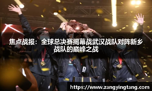 焦点战报：全球总决赛揭幕战武汉战队对阵新乡战队的巅峰之战