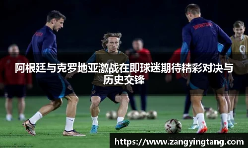 阿根廷与克罗地亚激战在即球迷期待精彩对决与历史交锋